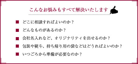 周年記念品選びのこんなお悩みもすべて解決いたします。・どこに相談すればよいのか？・どんなものがあるのか？・会社名入れなど、オリジナリティを出せるのか？・包装や熨斗、持ち帰り用の袋などはどうすればよいのか？・いつごろから準備が必要なのか？